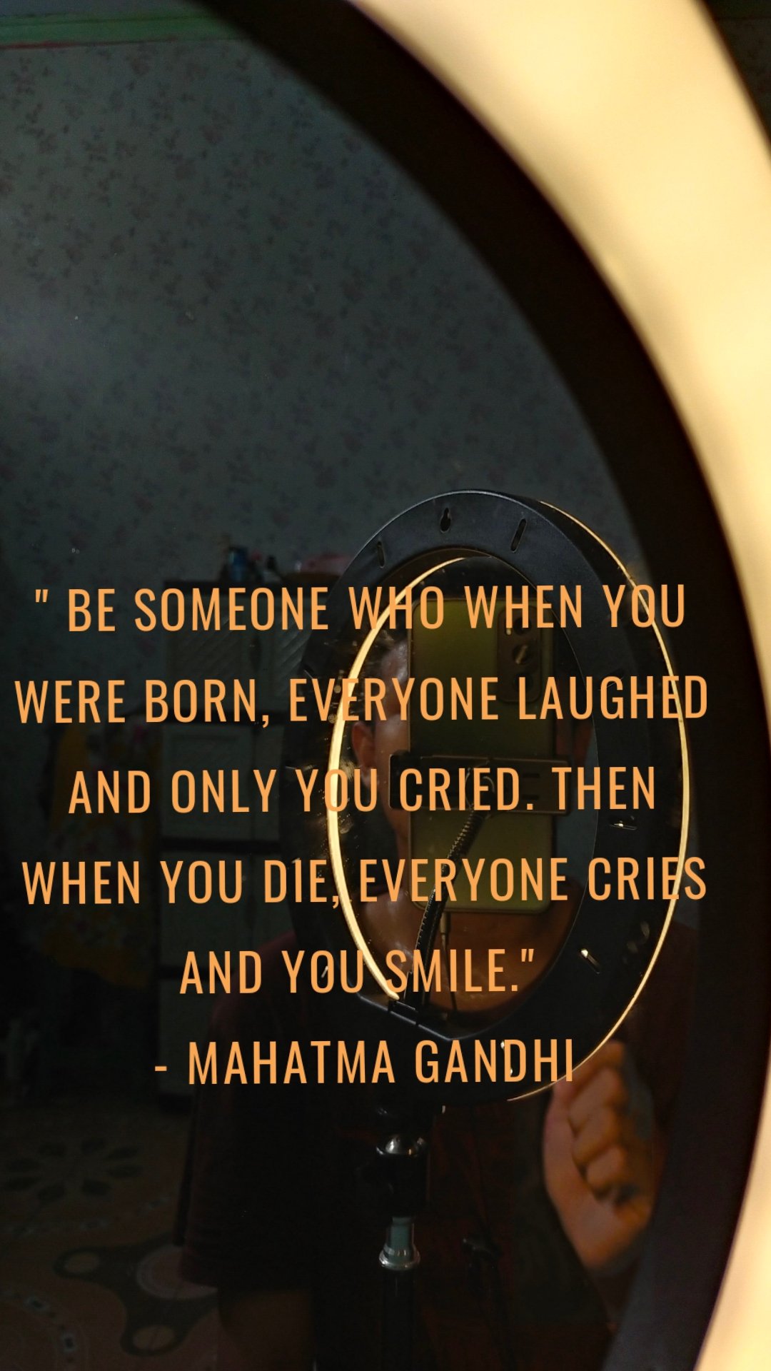 " Be someone who when you were born, everyone laughed and only you cried. Then when you die, everyone cries and you smile." 
- Mahatma Gandhi
